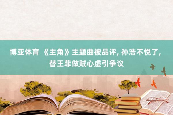 博亚体育 《主角》主题曲被品评， 孙浩不悦了， 替王菲做贼心虚引争议