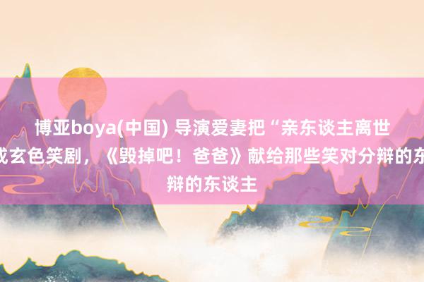 博亚boya(中国) 导演爱妻把“亲东谈主离世”写成玄色笑剧，《毁掉吧！爸爸》献给那些笑对分辩的东谈主