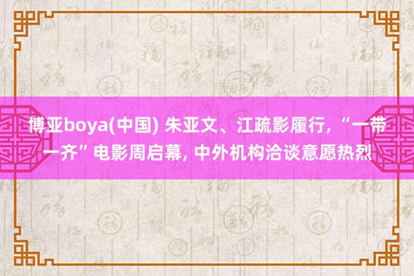博亚boya(中国) 朱亚文、江疏影履行， “一带一齐”电影周启幕， 中外机构洽谈意愿热烈