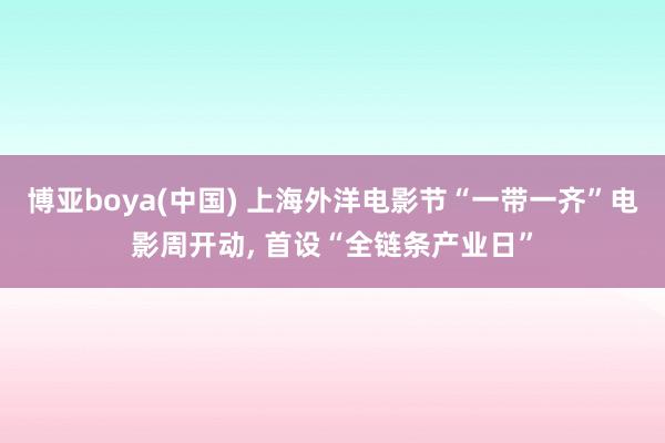 博亚boya(中国) 上海外洋电影节“一带一齐”电影周开动, 首设“全链条产业日”