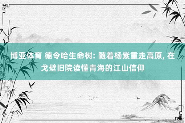 博亚体育 德令哈生命树: 随着杨紫重走高原， 在戈壁旧院读懂青海的江山信仰