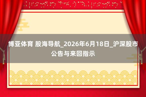 博亚体育 股海导航_2026年6月18日_沪深股市公告与来回指示