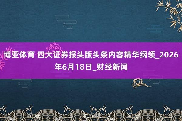 博亚体育 四大证券报头版头条内容精华纲领_2026年6月18日_财经新闻