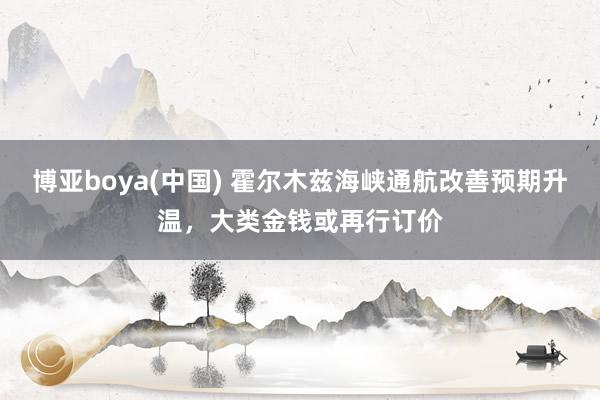 博亚boya(中国) 霍尔木兹海峡通航改善预期升温,大类金钱或再行订价