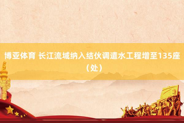 博亚体育 长江流域纳入结伙调遣水工程增至135座(处)