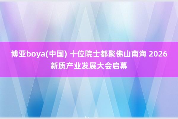博亚boya(中国) 十位院士都聚佛山南海 2026新质产业发展大会启幕