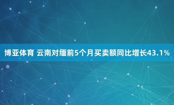 博亚体育 云南对缅前5个月买卖额同比增长43.1%