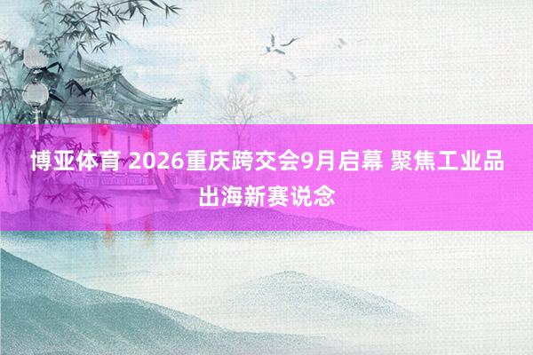 博亚体育 2026重庆跨交会9月启幕 聚焦工业品出海新赛说念