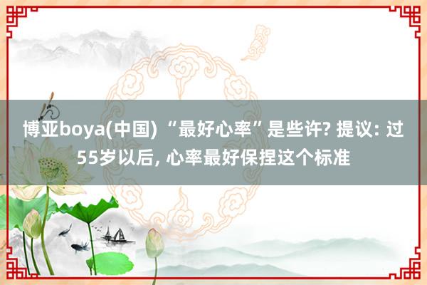 博亚boya(中国) “最好心率”是些许? 提议: 过55岁以后, 心率最好保捏这个标准