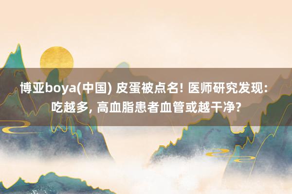 博亚boya(中国) 皮蛋被点名! 医师研究发现: 吃越多, 高血脂患者血管或越干净?
